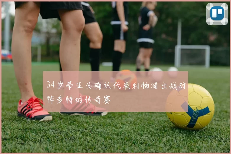 34岁蒂亚戈确认代表利物浦出战对阵多特的传奇赛