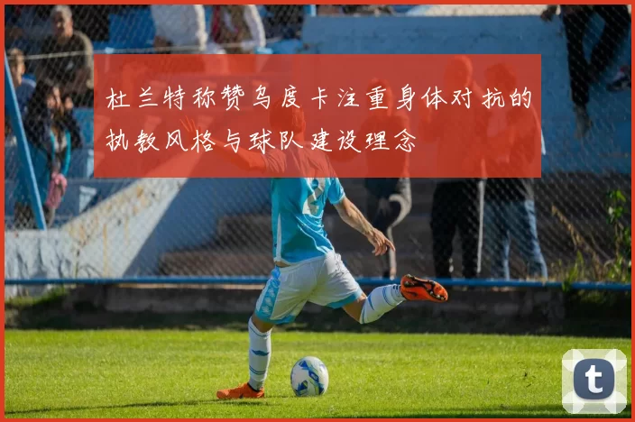 杜兰特称赞乌度卡注重身体对抗的执教风格与球队建设理念