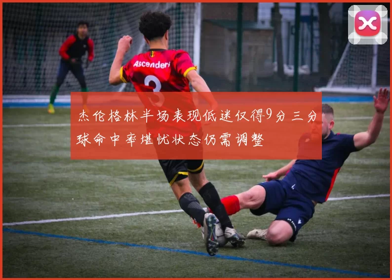 杰伦格林半场表现低迷仅得9分三分球命中率堪忧状态仍需调整