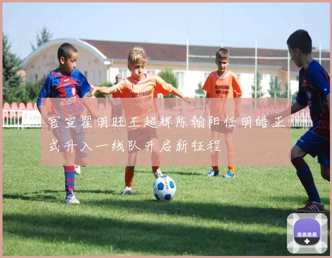 官宣翟明旺王超辉陈翰阳任明皓正式升入一线队开启新征程