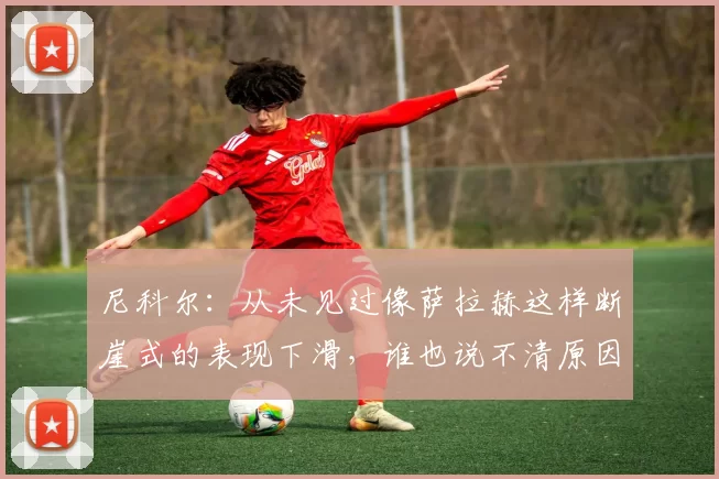 尼科尔：从未见过像萨拉赫这样断崖式的表现下滑，谁也说不清原因