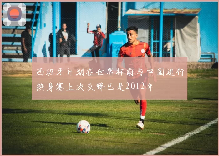 西班牙计划在世界杯前与中国进行热身赛上次交锋已是2012年