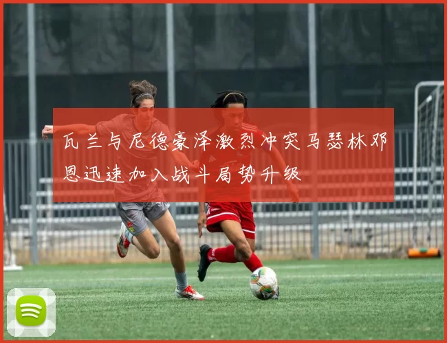 瓦兰与尼德豪泽激烈冲突马瑟林邓恩迅速加入战斗局势升级