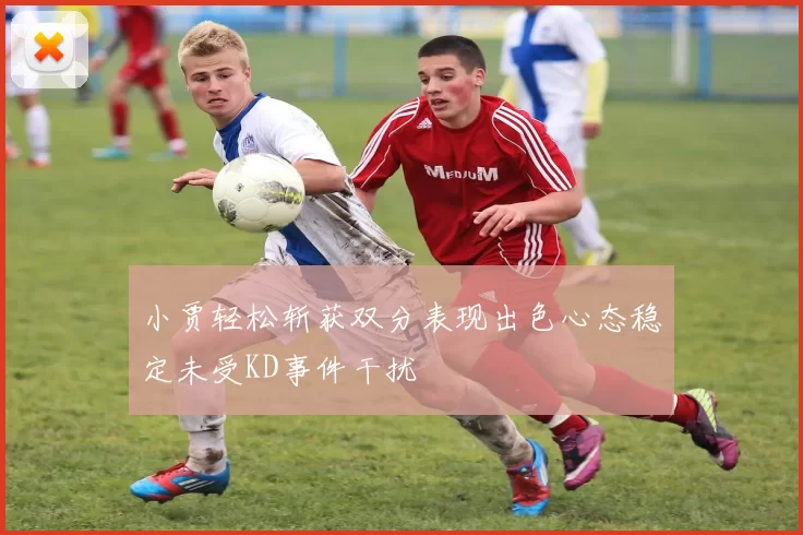 小贾轻松斩获双分表现出色心态稳定未受KD事件干扰