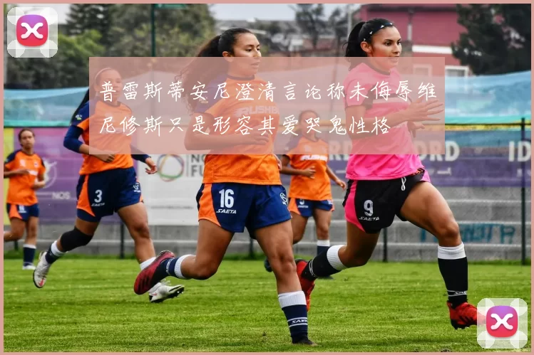 普雷斯蒂安尼澄清言论称未侮辱维尼修斯只是形容其爱哭鬼性格