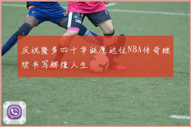 庆祝隆多四十华诞愿这位NBA传奇继续书写辉煌人生