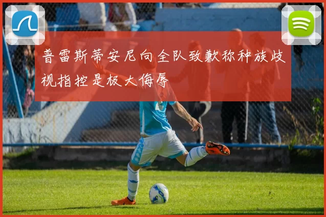 普雷斯蒂安尼向全队致歉称种族歧视指控是极大侮辱